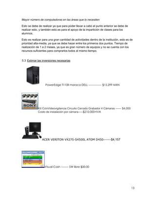 Mayor número de computadoras en las áreas que lo necesiten

Esto se debe de realizar ya que para poder llevar a cabo el punto anterior se debe de
realizar esto, y también esto es para el apoyo de la impartición de clases para los
alumnos.

Esto es realizar para una gran cantidad de actividades dentro de la institución, esto es de
prioridad alta-media, ya que se debe hacer entre los primeros dos puntos. Tiempo de
realización de 1 a 2 meses, ya que es gran número de equipos y no se cuenta con los
recursos suficientes para comprarlos todos al mismo tiempo.


5.3 Estimar las inversiones necesarias




                   PowerEdge T110II maraca DELL -------------- $15,299 MXN




             Kit CctvVideovigilancia Circuito Cerrado Grabador 4 Cámaras ------ $4,000
             Costo de instalación por cámara-----$210.000+IVA




                ACER VERITON VX275-S4500L ATOM D450------$4,157




                  Visual Cash -------- SW libre $00.00




                                                                                         13
 