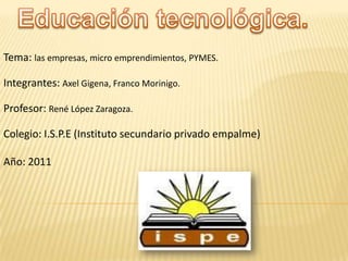 Tema: las empresas, micro emprendimientos, PYMES.

Integrantes: Axel Gigena, Franco Morinigo.

Profesor: René López Zaragoza.

Colegio: I.S.P.E (Instituto secundario privado empalme)

Año: 2011
 