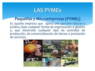 Pequeñas y Microempresas (PYMEs)
Es aquella empresa que opera una persona natural o
jurídica, bajo cualquier forma de organización o gestión
y, que desarrolla cualquier tipo de actividad de
producción, de comercialización de bienes o prestación
de servicios.
 