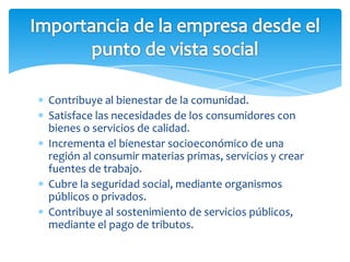 Contribuye al bienestar de la comunidad.
Satisface las necesidades de los consumidores con
bienes o servicios de calidad.
Incrementa el bienestar socioeconómico de una
región al consumir materias primas, servicios y crear
fuentes de trabajo.
Cubre la seguridad social, mediante organismos
públicos o privados.
Contribuye al sostenimiento de servicios públicos,
mediante el pago de tributos.
 