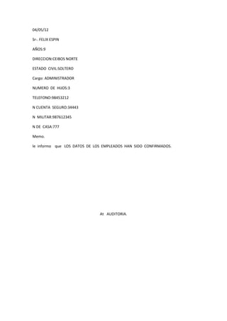 04/05/12

Sr-. FELIX ESPIN

AÑOS:9

DIRECCION:CEIBOS NORTE

ESTADO CIVIL:SOLTERO

Cargo: ADMINISTRADOR

NUMERO DE HIJOS:3

TELEFONO:98453212

N CUENTA SEGURO:34443

N MILITAR:987612345

N DE CASA:777

Memo.

le informo que LOS DATOS DE LOS EMPLEADOS HAN SIDO CONFIRMADOS.




                              At AUDITORIA.
 