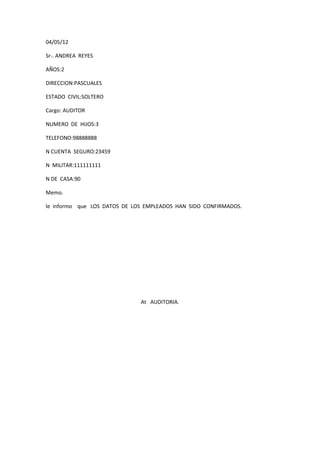 04/05/12

Sr-. ANDREA REYES

AÑOS:2

DIRECCION:PASCUALES

ESTADO CIVIL:SOLTERO

Cargo: AUDITOR

NUMERO DE HIJOS:3

TELEFONO:98888888

N CUENTA SEGURO:23459

N MILITAR:111111111

N DE CASA:90

Memo.

le informo que LOS DATOS DE LOS EMPLEADOS HAN SIDO CONFIRMADOS.




                              At AUDITORIA.
 