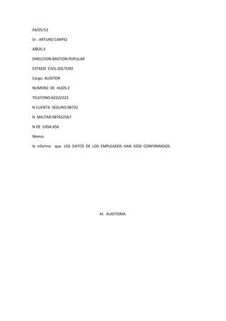 04/05/12

Sr-. ARTURO CARPIO

AÑOS:3

DIRECCION:BASTION POPULAR

ESTADO CIVIL:SOLTERO

Cargo: AUDITOR

NUMERO DE HIJOS:2

TELEFONO:82222222

N CUENTA SEGURO:98732

N MILITAR:987652567

N DE CASA:456

Memo.

le informo que LOS DATOS DE LOS EMPLEADOS HAN SIDO CONFIRMADOS.




                              At AUDITORIA.
 