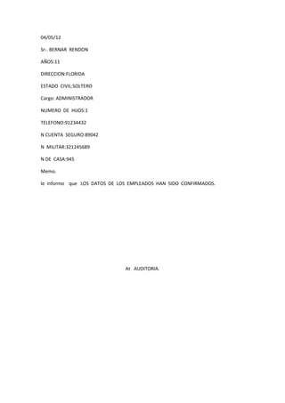 04/05/12

Sr-. BERNAR RENDON

AÑOS:11

DIRECCION:FLORIDA

ESTADO CIVIL:SOLTERO

Cargo: ADMINISTRADOR

NUMERO DE HIJOS:1

TELEFONO:91234432

N CUENTA SEGURO:89042

N MILITAR:321245689

N DE CASA:945

Memo.

le informo que LOS DATOS DE LOS EMPLEADOS HAN SIDO CONFIRMADOS.




                              At AUDITORIA.
 