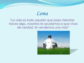 Lema
“La vida es todo aquello que pasa mientras
haces algo, nosotros te ayudamos a que vivas
     de verdad, te vendemos una vida”
 