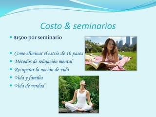 Costo & seminarios
 $1500 por seminario

 Como eliminar el estrés de 10 pasos
 Métodos de relajación mental
 Recuperar la noción de vida
 Vida y familia
 Vida de verdad
 