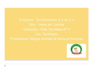 Empresa: Ta’colombiano S.A de C.V
             Giro: Venta de Comida
        Ubicación: Calle Tacotalpa #111
                 Col. Tacotepec
Propietarias: Magda Mórales & Mariana Ramírez
 