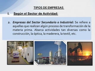 TIPOS DE EMPRESAS
I.   Según el Sector de Actividad:

2. Empresas del Sector Secundario o Industrial: Se refiere a
   aquellas que realizan algún proceso de transformación de la
   materia prima. Abarca actividades tan diversas como la
   construcción, la óptica, la maderera, la textil, etc.
 