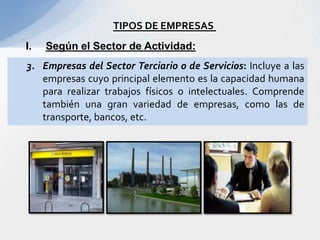 TIPOS DE EMPRESAS
I.   Según el Sector de Actividad:
3. Empresas del Sector Terciario o de Servicios: Incluye a las
   empresas cuyo principal elemento es la capacidad humana
   para realizar trabajos físicos o intelectuales. Comprende
   también una gran variedad de empresas, como las de
   transporte, bancos, etc.
 