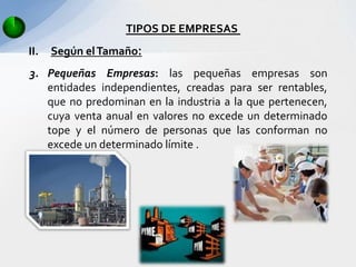 TIPOS DE EMPRESAS
II.   Según el Tamaño:
3. Pequeñas Empresas: las pequeñas empresas son
   entidades independientes, creadas para ser rentables,
   que no predominan en la industria a la que pertenecen,
   cuya venta anual en valores no excede un determinado
   tope y el número de personas que las conforman no
   excede un determinado límite .
 