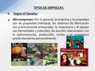 TIPOS DE EMPRESAS
II.   Según el Tamaño:
4. Microempresas: Por lo general, la empresa y la propiedad
   son de propiedad individual, los sistemas de fabricación
   son prácticamente artesanales, la maquinaria y el equipo
   son elementales y reducidos, los asuntos relacionados con
   la administración, producción, ventas y el propietario
   puede atenderlos personalmente.
 