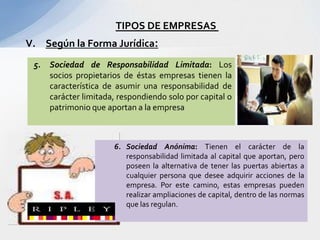 TIPOS DE EMPRESAS
V. Según la Forma Jurídica:
 5.   Sociedad de Responsabilidad Limitada: Los
      socios propietarios de éstas empresas tienen la
      característica de asumir una responsabilidad de
      carácter limitada, respondiendo solo por capital o
      patrimonio que aportan a la empresa



                       6. Sociedad Anónima: Tienen el carácter de la
                          responsabilidad limitada al capital que aportan, pero
                          poseen la alternativa de tener las puertas abiertas a
                          cualquier persona que desee adquirir acciones de la
                          empresa. Por este camino, estas empresas pueden
                          realizar ampliaciones de capital, dentro de las normas
                          que las regulan.
 