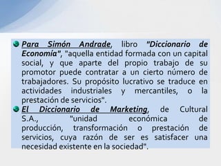 Para Simón Andrade, libro "Diccionario de
Economía", "aquella entidad formada con un capital
social, y que aparte del propio trabajo de su
promotor puede contratar a un cierto número de
trabajadores. Su propósito lucrativo se traduce en
actividades industriales y mercantiles, o la
prestación de servicios".
El Diccionario de Marketing, de Cultural
S.A.,        "unidad           económica        de
producción, transformación o prestación de
servicios, cuya razón de ser es satisfacer una
necesidad existente en la sociedad".
 