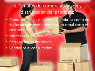 5. Canales de comercialización y
        distribución del producto
• Como somos los mismos en la fabrica como en
  los locales de venta tenemos un canal corto el
  cual seria:
• Hacer los productos
• Entregarlos en los locales
• Venderlos al consumidor
 
