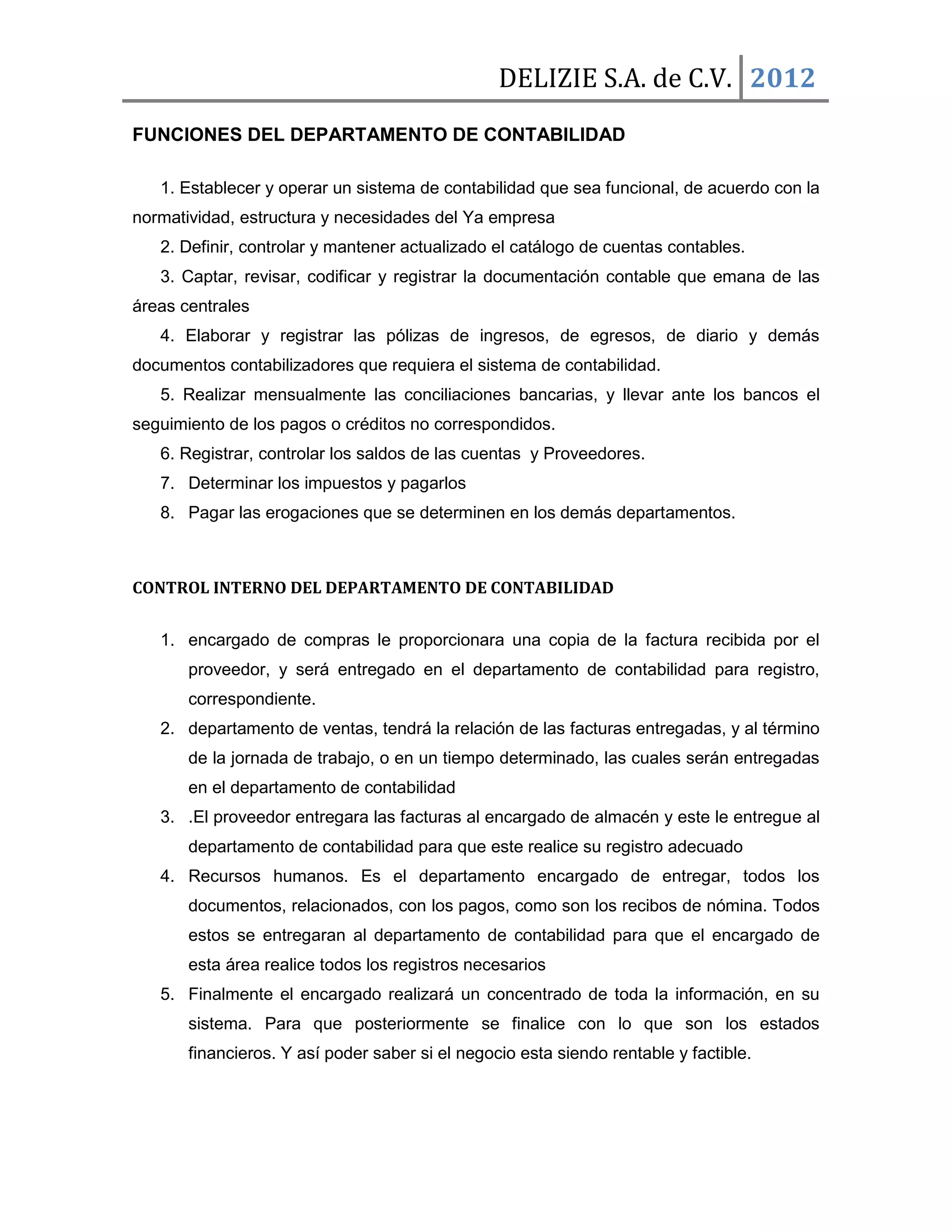 DELIZIE S.A. de C.V. 2012
FUNCIONES DEL DEPARTAMENTO DE CONTABILIDAD

   1. Establecer y operar un sistema de contabilidad que sea funcional, de acuerdo con la
normatividad, estructura y necesidades del Ya empresa
   2. Definir, controlar y mantener actualizado el catálogo de cuentas contables.
   3. Captar, revisar, codificar y registrar la documentación contable que emana de las
áreas centrales
   4. Elaborar y registrar las pólizas de ingresos, de egresos, de diario y demás
documentos contabilizadores que requiera el sistema de contabilidad.
   5. Realizar mensualmente las conciliaciones bancarias, y llevar ante los bancos el
seguimiento de los pagos o créditos no correspondidos.
   6. Registrar, controlar los saldos de las cuentas y Proveedores.
   7. Determinar los impuestos y pagarlos
   8. Pagar las erogaciones que se determinen en los demás departamentos.



CONTROL INTERNO DEL DEPARTAMENTO DE CONTABILIDAD


   1. encargado de compras le proporcionara una copia de la factura recibida por el
       proveedor, y será entregado en el departamento de contabilidad para registro,
       correspondiente.
   2. departamento de ventas, tendrá la relación de las facturas entregadas, y al término
       de la jornada de trabajo, o en un tiempo determinado, las cuales serán entregadas
       en el departamento de contabilidad
   3. .El proveedor entregara las facturas al encargado de almacén y este le entregue al
       departamento de contabilidad para que este realice su registro adecuado
   4. Recursos humanos. Es el departamento encargado de entregar, todos los
       documentos, relacionados, con los pagos, como son los recibos de nómina. Todos
       estos se entregaran al departamento de contabilidad para que el encargado de
       esta área realice todos los registros necesarios
   5. Finalmente el encargado realizará un concentrado de toda la información, en su
       sistema. Para que posteriormente se finalice con lo que son los estados
       financieros. Y así poder saber si el negocio esta siendo rentable y factible.
 