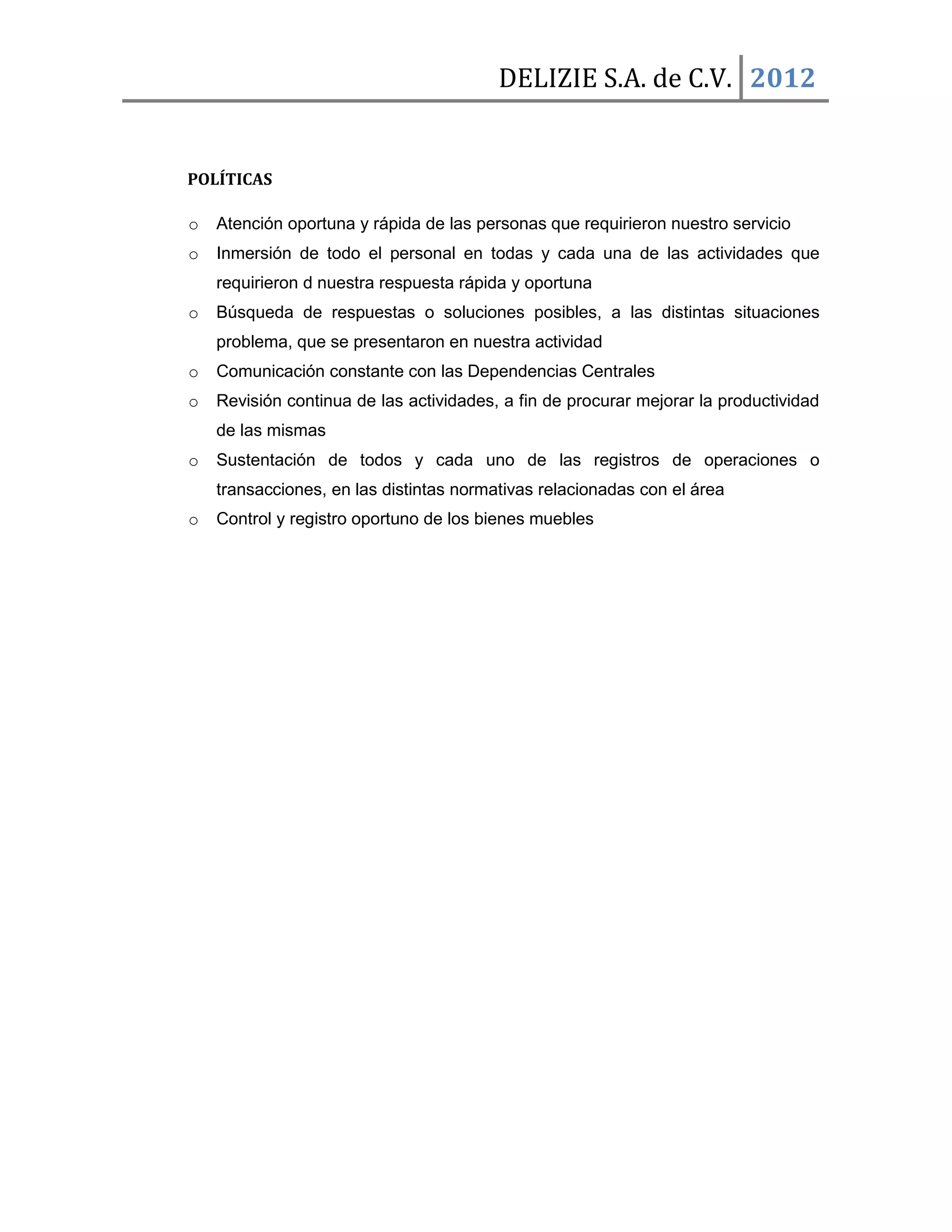 DELIZIE S.A. de C.V. 2012


POLÍTICAS

o   Atención oportuna y rápida de las personas que requirieron nuestro servicio
o   Inmersión de todo el personal en todas y cada una de las actividades que
    requirieron d nuestra respuesta rápida y oportuna
o   Búsqueda de respuestas o soluciones posibles, a las distintas situaciones
    problema, que se presentaron en nuestra actividad
o   Comunicación constante con las Dependencias Centrales
o   Revisión continua de las actividades, a fin de procurar mejorar la productividad
    de las mismas
o   Sustentación de todos y cada uno de las registros de operaciones o
    transacciones, en las distintas normativas relacionadas con el área
o   Control y registro oportuno de los bienes muebles
 