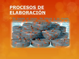 PROCESOS DE
ELABORACIÓN
 Se tuesta el cacao. Se tritura y se muele,
  pasando a estado líquido. Se mezcla y se
  obtiene la pasta de cacao, esto es, cacao
  líquido, manteca de cacao, azúcar y leche.
  Dicha pasta se refina para obtener la textura
  adecuada. Una vez lograda esa textura, se
  amasa durante horas o días (proceso de
  conchado), y se añaden otras fragancias
  (como vainilla o canela) que dan al chocolate
  sus peculiares características. Por último, la
  masa de cacao se somete a cambios de
  temperatura (proceso de templado) para que
  al solidificarse adquiera la consistencia y
  texturas apropiadas. Ya tenemos el chocolate
  tal como lo tomamos normalmente.
 