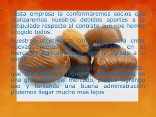 Esta empresa la conformaremos socios que
realizaremos nuestros debidos aportes a lo
estipulado respecto al contrato que nos hemos
acogido todos.
Nuestros objetivos a corto plazo será crear
nuevas recetas para mantenernos en el
mercado, algo innovador que le agrade a la
gente .
A largo plazo que el negocio sea reconocido
que sea exitoso y logremos pocecionarnos de
una gran parte del mercado, porque logrando
eso y teniendo una buena administración
podemos llegar mucho mas lejos
 