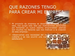 QUE RAZONES TENGO
PARA CREAR MI EMPRESA

 Mi proyecto de empresa se desarrolla en torno a una
  idea, nos surgió esta idea por motivaciones personales
  por fomentar un nuevo espíritu emprendedor además
  son muchos los factores que nos motivan a la creación
  de esta empresa :
 -Observamos una necesidad del mercado que no está
  cubierta y se nos ocurrió una nueva forma mejor de
  satisfacerla
 
