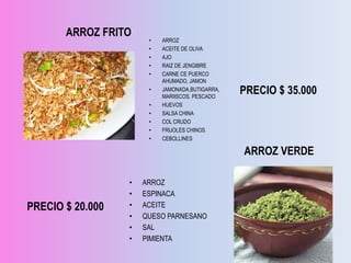 ARROZ FRITO
                       •   ARROZ
                       •   ACEITE DE OLIVA
                       •   AJO
                       •   RAIZ DE JENGIBRE
                       •   CARNE CE PUERCO
                           AHUMADO, JAMON
                       •   JAMONADA,BUTIGARRA,
                           MARIISCOS, PESCADO
                                                 PRECIO $ 35.000
                       •   HUEVOS
                       •   SALSA CHINA
                       •   COL CRUDO
                       •   FRIJOLES CHINOS
                       •   CEBOLLINES

                                                 ARROZ VERDE

                  •   ARROZ
                  •   ESPINACA
PRECIO $ 20.000   •   ACEITE
                  •   QUESO PARNESANO
                  •   SAL
                  •   PIMIENTA
 