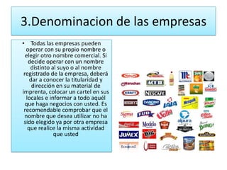 3.Denominacion de las empresas
• Todas las empresas pueden
  operar con su propio nombre o
  elegir otro nombre comercial. Si
   decide operar con un nombre
    distinto al suyo o al nombre
 registrado de la empresa, deberá
    dar a conocer la titularidad y
     dirección en su material de
imprenta, colocar un cartel en sus
  locales e informar a todo aquél
  que haga negocios con usted. Es
 recomendable comprobar que el
 nombre que desea utilizar no ha
 sido elegido ya por otra empresa
   que realice la misma actividad
              que usted
 