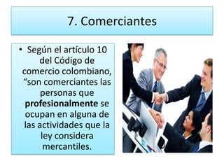 7. Comerciantes
• Según el artículo 10
     del Código de
 comercio colombiano,
 “son comerciantes las
      personas que
  profesionalmente se
  ocupan en alguna de
 las actividades que la
      ley considera
       mercantiles.
 