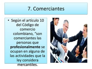 7. Comerciantes
• Según el artículo 10
     del Código de
        comercio
   colombiano, “son
    comerciantes las
      personas que
  profesionalmente se
  ocupan en alguna de
 las actividades que la
      ley considera
       mercantiles.
 