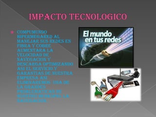  COMPUMUNDO
HIPERMEGARED AL
MANEJAR SUS REDES EN
FIBRA Y COBRE
AUMENTARA LA
VELOCIDAD DE
NAVEGACION Y
DESCARGA OPTIMIZANDO
ASI EL SERVICIO Y
GARANTIAS DE NUESTRA
EMPRESA ASI
ELIMINAREMOS UNA DE
LA GRANDES
PROBLEMATICAS DE
NUESTRO MUNICIPIO. LA
NAVEGACION.
 
