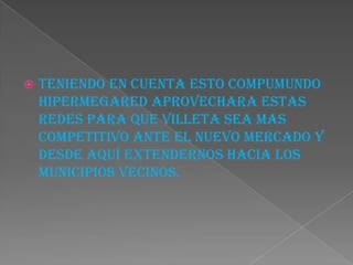  TENIENDO EN CUENTA ESTO COMPUMUNDO
HIPERMEGARED APROVECHARA ESTAS
REDES PARA QUE VILLETA SEA MAS
COMPETITIVO ANTE EL NUEVO MERCADO Y
DESDE AQUÍ EXTENDERNOS HACIA LOS
MUNICIPIOS VECINOS.
 