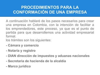 PROCEDIMIENTOS PARA LA
CONFORMACIÓN DE UNA EMPRESA
A continuación hablaré de los pasos necesarios para crear
una empresa en Colombia, con la intención de facilitar a
los emprendedores, este proceso, ya que es el punto de
partida para que desarrollemos una actividad empresarial
formal.
los trámites son los siguientes:
- Cámara y comercio
- Notaría y registro
- DIAN dirección de impuestos y aduanas nacionales
- Secretaria de hacienda de la alcaldía
- Marco jurídico
 