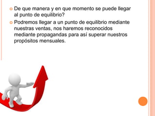  De que manera y en que momento se puede llegar
al punto de equilibrio?
 Podremos llegar a un punto de equilibrio mediante
nuestras ventas, nos haremos reconocidos
mediante propagandas para así superar nuestros
propósitos mensuales.
 