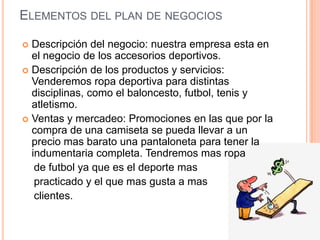 ELEMENTOS DEL PLAN DE NEGOCIOS
 Descripción del negocio: nuestra empresa esta en
el negocio de los accesorios deportivos.
 Descripción de los productos y servicios:
Venderemos ropa deportiva para distintas
disciplinas, como el baloncesto, futbol, tenis y
atletismo.
 Ventas y mercadeo: Promociones en las que por la
compra de una camiseta se pueda llevar a un
precio mas barato una pantaloneta para tener la
indumentaria completa. Tendremos mas ropa
de futbol ya que es el deporte mas
practicado y el que mas gusta a mas
clientes.
 