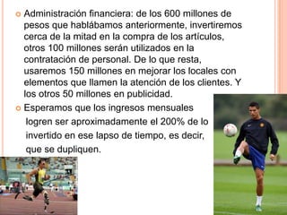  Administración financiera: de los 600 millones de
pesos que hablábamos anteriormente, invertiremos
cerca de la mitad en la compra de los artículos,
otros 100 millones serán utilizados en la
contratación de personal. De lo que resta,
usaremos 150 millones en mejorar los locales con
elementos que llamen la atención de los clientes. Y
los otros 50 millones en publicidad.
 Esperamos que los ingresos mensuales
logren ser aproximadamente el 200% de lo
invertido en ese lapso de tiempo, es decir,
que se dupliquen.
 