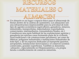 
 Un almacén es un lugar o espacio físico para el almacenaje de
bienes dentro de la cadena de suministro. Los almacenes son
una infraestructura imprescindible para la actividad de todo
tipo de agentes económicos (agricultores, ganaderos, mineros,
industriales, transportistas, importadores, exportadores,
comerciantes, intermediarios, consumidores finales, etc.)
Constituyen una parte habitual de las explotaciones agrarias y
ganaderas (en muchos casos formando parte de la vivienda
rural tradicional o de construcciones peculiares), así como de
fábricas, polígonos industriales e instalaciones industriales de
todo tipo, y de los espacios dedicados al transporte (puertos,
aeropuertos, instalaciones ferroviarias) y el comercio (centros
comerciales, grandes superficies). También se denomina
«almacén», especialmente en Hispanoamérica, a la propia
tienda o establecimiento de comercio minorista.
 