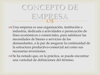
 Una empresa es una organización, institución o
industria, dedicada a actividades o persecución de
fines económicos o comerciales, para satisfacer las
necesidades de bienes o servicios de los
demandantes, a la par de asegurar la continuidad de
la estructura productivo-comercial así como sus
necesarias inversiones.
 Se ha notado que, en la práctica, se puede encontrar
una variedad de definiciones del término.
 