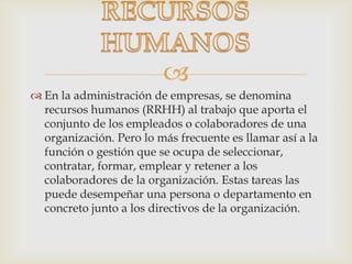
 En la administración de empresas, se denomina
recursos humanos (RRHH) al trabajo que aporta el
conjunto de los empleados o colaboradores de una
organización. Pero lo más frecuente es llamar así a la
función o gestión que se ocupa de seleccionar,
contratar, formar, emplear y retener a los
colaboradores de la organización. Estas tareas las
puede desempeñar una persona o departamento en
concreto junto a los directivos de la organización.
 