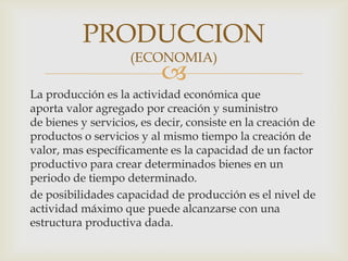 
La producción es la actividad económica que
aporta valor agregado por creación y suministro
de bienes y servicios, es decir, consiste en la creación de
productos o servicios y al mismo tiempo la creación de
valor, mas específicamente es la capacidad de un factor
productivo para crear determinados bienes en un
periodo de tiempo determinado.
de posibilidades capacidad de producción es el nivel de
actividad máximo que puede alcanzarse con una
estructura productiva dada.
PRODUCCION
(ECONOMIA)
 
