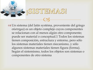 
 Un sistema (del latín systēma, proveniente del griego
σύστημα) es un objeto complejo cuyos componentes
se relacionan con al menos algún otro componente;
puede ser material o conceptual.1 Todos los sistemas
tienen composición, estructura y entorno, pero sólo
los sistemas materiales tienen mecanismo, y sólo
algunos sistemas materiales tienen figura (forma).
Según el sistemismo, todos los objetos son sistemas o
componentes de otro sistema
 