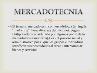 
 El término mercadotecnia o mercadología (en inglés
"marketing") tiene diversas definiciones. Según
Philip Kotler (considerado por algunos padre de la
mercadotecnia moderna),1 es «el proceso social y
administrativo por el que los grupos e individuos
satisfacen sus necesidades al crear e intercambiar
bienes y servicios
 