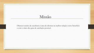 Missão
Oferecer ensino de excelência à área de idiomas na melhor relação custo/benefício
e com o mais alto grau de satisfação possível.
 