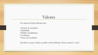 Valores
Os valores da Fenix Idiomas são:
• Ensino de excelência
• Qualidade
• Melhor atendimento
• Confiança
• Foco em resultados
Escolha os nossos valores, escolha a Fenix Idiomas. Nosso sucesso é você!
 