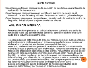 Talento humano:
Capacitamos a todo el personal en la ejecución de sus labores garantizando la
optimación de los recursos.
Capacitamos al personal para que identifiquen los tipos de riesgo en el
desarrollo de sus labores y así ejecutarlas con un mínimo grado de riesgo.
Capacitamos y dotamos al personal en el uso adecuado de los implementos de
seguridad industrial para la ejecución de sus labores
ANALISIS DEL MERCADO
Portarretratos kmn presenta en la industria y en el comercio una serie de
fortalezas y a la vez contratiempos debido al constante cambio que sufre
cada día la industria de nuestro país.
Nuestra empresa esta integrada al sector manufacturero el cual se encarga
de transformar la materia prima en productos manufacturados, productos
elaborados o productos terminados, para su distribución y
consumo, también involucra procesos de elaboración de productos semi-
manufacturados o productos semi-elaborados, haciendo parte de una de las
faces de la producción económica de los bienes. Actualmente en este sector
se mueven gran cantidad de empresas que apenas están naciendo, pero
también hay otras que llevan su trayectoria en el mercado colombiano, por
tal motivo hay gran afluencia de competencia para nosotros presentándose
así una debilidad para nuestra compañía. Por otra parte podemos decir que
los tratados y acuerdos comerciales de nuestro país con otros
países, amenazan la buena distribución de nuestros productos en el
comercio colombiano y por qué no en el latino americano.
 