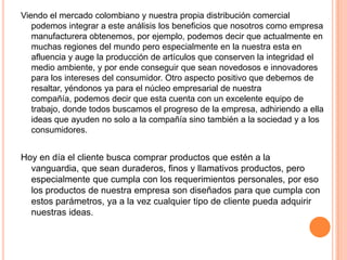 Viendo el mercado colombiano y nuestra propia distribución comercial
podemos integrar a este análisis los beneficios que nosotros como empresa
manufacturera obtenemos, por ejemplo, podemos decir que actualmente en
muchas regiones del mundo pero especialmente en la nuestra esta en
afluencia y auge la producción de artículos que conserven la integridad el
medio ambiente, y por ende conseguir que sean novedosos e innovadores
para los intereses del consumidor. Otro aspecto positivo que debemos de
resaltar, yéndonos ya para el núcleo empresarial de nuestra
compañía, podemos decir que esta cuenta con un excelente equipo de
trabajo, donde todos buscamos el progreso de la empresa, adhiriendo a ella
ideas que ayuden no solo a la compañía sino también a la sociedad y a los
consumidores.
Hoy en día el cliente busca comprar productos que estén a la
vanguardia, que sean duraderos, finos y llamativos productos, pero
especialmente que cumpla con los requerimientos personales, por eso
los productos de nuestra empresa son diseñados para que cumpla con
estos parámetros, ya a la vez cualquier tipo de cliente pueda adquirir
nuestras ideas.
 