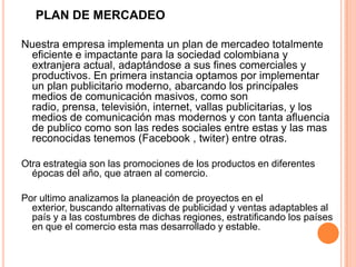 PLAN DE MERCADEO
Nuestra empresa implementa un plan de mercadeo totalmente
eficiente e impactante para la sociedad colombiana y
extranjera actual, adaptándose a sus fines comerciales y
productivos. En primera instancia optamos por implementar
un plan publicitario moderno, abarcando los principales
medios de comunicación masivos, como son
radio, prensa, televisión, internet, vallas publicitarias, y los
medios de comunicación mas modernos y con tanta afluencia
de publico como son las redes sociales entre estas y las mas
reconocidas tenemos (Facebook , twiter) entre otras.
Otra estrategia son las promociones de los productos en diferentes
épocas del año, que atraen al comercio.
Por ultimo analizamos la planeación de proyectos en el
exterior, buscando alternativas de publicidad y ventas adaptables al
país y a las costumbres de dichas regiones, estratificando los países
en que el comercio esta mas desarrollado y estable.
 