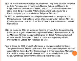 El 24 de marzo el Padre Restrepo se posesionó: "Hoy tomé colación canónica
de Esta Parroquia con el nombre de Nuestra Señora del Rosario de
Itagüí, de mano del ilustrísimo Señor Obispo D.D. Frai Mariano Garnica i
recibí título del S. Francisco Antonio Campuzano Gobernador de la
Provincia i para que conste lo firmo: Felipe de Restrepo“
En 1832 se fundó la primera escuela primaria que estuvo a cargo de don
Manuel Antonio Piedrahita por varios años. Era privada y solo en 1871 se
Estableció una de carácter oficial. En 1870 se empieza la construcción del
Cementerio.
Él 24 de marzo de 1874 se realiza en Itagüí la primera feria de ganados. Su
Iniciador fue el gran Hacendado itagüiseño Emiliano Restrepo lsaza. El 26
de Marzo de 1876 se inauguró el telégrafo en Itagüí. Así lo anunciaba el
alcalde José M. Ruiz cuando dirigía el primer mensaje telegráfico al
Presidente del Estado don Recaredo de Villa.
Para la época de 1900 empezó a formarse la plaza principal al frente del
Templo de Nuestra Señora del Rosario. En 1920 aparece el primer vehículo
Automotor en Itagüí. En 1931 Se construye el primer acueducto Municipal.
En 1945 fue Inaugurada oficialmente el 13 de mayo la Biblioteca de
Itagüí, Construida por él filántropo Diego Echavarría Misas.
 