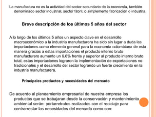 La manufactura no es la actividad del sector secundario de la economía, también
denominado sector industrial, sector fabril, o simplemente fabricación o industria.
Breve descripción de los últimos 5 años del sector
A lo largo de los últimos 5 años un aspecto clave en el desarrollo
macroeconómico a la industria manufacturera ha sido sin lugar a duda las
importaciones como elemento general para la economía colombiana de esta
manera gracias a estas importaciones el producto interno bruto
manufacturero aumento un 6.6% frente y superior al producto interno bruto
total, estas importaciones lograron la implementación de exportaciones no
tradicionales y el desarrollo del sector logrando un fuerte crecimiento en la
industria manufacturera.
Principales productos y necesidades del mercado
De acuerdo al planeamiento empresarial de nuestra empresa los
productos que se trabajaran desde la conservación y mantenimiento
ambiental serán: portarretratos realizados con el reciclaje para
contrarrestar las necesidades del mercado como son:
 