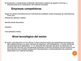 la proyección y conservación ambiental, decoración creativa de lugares comunes, y
planeamiento de la reutilización del material reciclable.
Empresas competidoras
Según el campo manufacturero en Colombia se establece varias empresas de manufacturas
como son:
Artesanías clásicas madera
Identity tienda decorativa
oduperly
manualidades melisa
Nivel tecnológico del sector
El sector manufacturero en los últimos 5 años presenta según las estadísticas tecnología de
alta calidad gracias a su gran volumen de negocios, sus trabajadores, y la gran demanda
de productos semi elaborados. 1.1.6. Sectores del mercado que tiene su producto Los
sectores del mercado que actualmente presentan productos similares a la de nosotros son
las empresas que manejan producción manufacturera y comercialización de productos
elaborados con material reciclable.
 