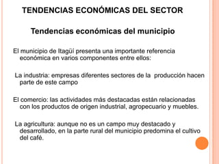 TENDENCIAS ECONÓMICAS DEL SECTOR
Tendencias económicas del municipio
El municipio de Itagüí presenta una importante referencia
económica en varios componentes entre ellos:
La industria: empresas diferentes sectores de la producción hacen
parte de este campo
El comercio: las actividades más destacadas están relacionadas
con los productos de origen industrial, agropecuario y muebles.
La agricultura: aunque no es un campo muy destacado y
desarrollado, en la parte rural del municipio predomina el cultivo
del café.
 