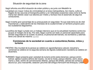 Situación de seguridad de la zona
Itagüí afronta una difícil situación de orden público y es junto con Medellín la
Localidad con mayor índice de criminalidad en el área metropolitana. Así mismo, sufre el
flagelo de las vacunas al transporte público y en reiteradas ocasiones rutas como la Santa
maría han debido cesar sus labores por miedo y rechazo tras el asesinato de algunos
conductores.
Itagüí invierte gran porcentaje de su presupuesto en seguridad. Ya que este tema es de vital
importancia, y está dentro de los intereses de la ciudad brindar un territorio propicio para
los ciudadanos ltagüiseños.
La política de Itagüí cumple con un trabajo intensivo que en la actualidad mantiene contra los
grupos al margen de la ley. Por esto, Itagüí cuenta con todo un personal capacitado para
brindar seguridad en la ciudad, la policía, el personal del tránsito, los bomberos y además
tiene una cárcel de máxima seguridad.
Comisiones de la sociedad en cuanto a costumbres,fiestas, mitos y
turismo
FIESTAS: Día mundial de la pereza se celebra en agostoSemana cultural, industrial y
comercial se celebra en la segunda semana de Agosto.Celebración navideña se celebra en
diciembre.
TURISMO: Itagüí presenta gran variedad de turismo entre estos tenemos: parque simón
bolívar, iglesia nuestra señora del rosario, vía de la moda, parque ditaires, cerro Jesús
maría y José, centro de convenciones ditaires, parque del artista, cámara de comercio
abuna sur, pico manzanillo, estación yarumito del antiguo ferrocarril de Antioquia, CAMI.
 