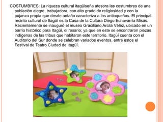 COSTUMBRES: La riqueza cultural itagüiseña atesora las costumbres de una
población alegre, trabajadora, con alto grado de religiosidad y con la
pujanza propia que desde antaño caracteriza a los antioqueños. El principal
recinto cultural de Itagüí es la Casa de la Cultura Diego Echavarría Misas.
Recientemente se inauguró el museo Graciliano Arcila Vélez, ubicado en un
barrio histórico para Itagüí, el rosario; ya que en este se encontraron piezas
indígenas de las tribus que habitaron este territorio. Itagüí cuenta con el
Auditorio del Sur donde se celebran variados eventos, entre estos el
Festival de Teatro Ciudad de Itagüí.
 